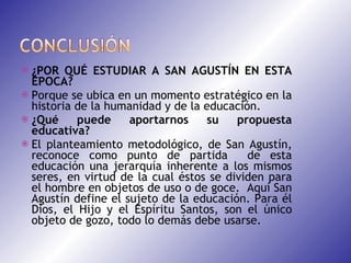 ¿POR QUÉ ESTUDIAR A SAN AGUSTÍN EN ESTA ÉPOCA? Porque se ubica en un momento estratégico en la historia de la humanidad y de la educación. ¿Qué puede aportarnos su propuesta educativa?  El planteamiento metodológico, de San Agustín, reconoce como punto de partida  de esta educación una jerarquía inherente a los mismos seres, en virtud de la cual éstos se dividen para el hombre en objetos de uso o de goce.  Aquí San Agustín define el sujeto de la educación. Para él Dios, el Hijo y el Espíritu Santos, son el único objeto de gozo, todo lo demás debe usarse. 