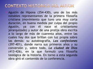 Agustín de Hipona (354-430), uno de los más notables representantes de la primera filosofía cristiana (movimiento que tuvo una muy corta duración, en buena medida por culpa del propio Agustín, ya con él nace el cristianismo jerarquizado) y autor de una prolija obra escrita a lo largo de más de cuarenta años, entre las cuales hay dos que brillan con luz propia sobre las demás: su autobiografía,  Las confesiones  (397-401), donde narra sus primeros años y su conversión y, sobre todo,  La ciudad de Dios  (413-426), en la que formuló una filosofía teológica de la historia. En torno a esta segunda obra giró el contenido de la conferencia. 