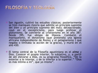  San Agustín, cultivó los estudios clásicos; posteriormente se hizo maniqueo (teoría que admite un principio supremo del bien y un principio supremo del mal); decepcionado, cayó en el excepticismo, para luego profesar el platonismo. Se convierte al cristianismo en el año 387. Desde 395, fue obispo de Hipona. Combatió el maniqueísmo, el donatismo (que pretendía una Iglesia africana independiente de Roma) y el pelagianismo ( que negaba o limitaba la acción de la gracia), y murió en el año 430.   El tema central de la Filosofía agustiniana es el  alma  y Dios. Conocer el propio interior, lo subjetivo, y, a partir de allí elevarse a Dios, es su programa filosófico, “De lo exterior a lo interior, y de lo inferior a lo superior.” “Dios es más íntimo a mí”, que yo mismo”. 