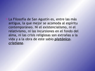 La Filosofía de San Agustín es, entre las más antigua, la que mejor se acomoda al espíritu contemporáneo. Ni el existencialismo, ni el relativismo, ni las incursiones en el fondo del alma, ni las crisis religiosas son extrañas a la vida y a la obra de este sabio  platónico-cristiano . 