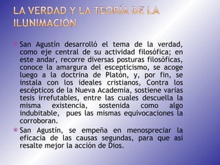 San Agustín desarrolló el tema de la verdad, como eje central de su actividad filosófica; en este andar, recorre diversas posturas filosóficas, conoce la amargura del escepticismo, se acoge luego a la doctrina de Platón, y, por fin, se instala con los ideales cristianos, Contra los escépticos de la Nueva Academia, sostiene varias tesis irrefutables, entre las cuales descuella la misma existencia, sostenida como algo indubitable,  pues las mismas equivocaciones la corroboran. San Agustín, se empeña en menospreciar la eficacia de las causas segundas, para que así resalte mejor la acción de Dios. 