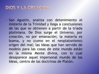 San Agustín, analiza con detenimiento el misterio de la Trinidad y llega a conclusiones de las que se obtienen a partir de la tríada plotiniana. De Dios surge el Universo, por creación, no por emanación; la materia es buena, y no (como en el neoplatonismo) origen del mal; las Ideas que han servido de modelo para las cosas de este mundo están en la misma Mente divina, con lo cual desaparece aquel impersonal mundo de las Ideas, centro de las doctrinas de Platón. 