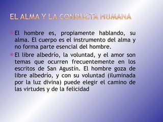 El hombre es, propiamente hablando, su alma. El cuerpo es el instrumento del alma y no forma parte esencial del hombre. El libre albedrío, la voluntad, y el amor son temas que ocurren frecuentemente en los escritos de San Agustín. El hombre goza de libre albedrío, y con su voluntad (iluminada por la luz divina) puede elegir el camino de las virtudes y de la felicidad 