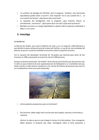  Un profesor de Geología de CALTECH, ante la pregunta: “profesor, esto (terremoto
apocalíptico) puede volver a ocurrir?”, este responde “no es una cuestión de si … es
una cuestión de tiempo”. ¿Qué quiere decir esta frase?
 La respuesta del protagonista ante la pregunta: ¿qué haremos ahora?, es
sencillamente, “reconstruir”. ¿Qué quiere decir con esto? ¿Qué será reconstruir?
 Mándale una carta a un amigo explicándole tu opinión sobre la película y diciéndole si
debe ir o no a verla
5. Investigo
La sección sur
La falla de San Andrés, que recorre California de norte a sur a lo largo de 1.300 kilómetros y
que delimita la placa norteamericana de la placa del Pacífico, es una de las más estudiadas del
planeta, ya que en su práctica totalidad se encuentra sobre la superficie terrestre.
Fue la causante del devastador terremoto de 7,8 grados que destruyó gran parte de San
Francisco en 1906, provocando la muerte de más de 3.000 personas.
Aunque la extrema premisa de "San Andrés" tiene más de ciencia ficción que de escenario real,
lo cierto es que el estreno de esta superproducción de Hollywood es un recordatorio de que,
tarde o pronto, la falla volverá a quebrarse y los más de 38 millones de personas que viven en
sus inmediaciones tienen que estar preparadas.
 ¿Cómo podemos prepararnos para un terremoto?
 Para terminar, debes elegir entre uno de estos dos trabajos: volcanes o terremotos y
realizarlo.
¡Ánimo! La idea es que en este trabajo tú tomes el rol del profesor. Para conseguirlo,
debes preparar el proyecto que elijas. Investigarás sobre el tema propuesto y
 