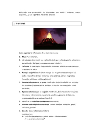 elaborarás una presentación de diapositivas que incluirá imágenes, mapas,
esquemas,… y que expondrás, más tarde, en clase.
1. Volcanes
Debes organizar la información de la siguiente manera:
1. Título: “Los volcanes”.
2. Introducción: debe incluir una explicación de lo que realizarás y de las aplicaciones
que utilizarás.¿Qué quiero conseguir con este trabajo?...
3. Definición de los volcanes: hay que incluir imágenes. Relación entre vulcanismo y
la tectónica de placas.
4. Averigua las partes de un volcán: incluye una imagen donde se indiquen las
partes y las defina. (Cráter, chimenea, cono volcánico, cámara magmática,
fumarolas, solfataras, mofetas, géiseres)
5. Tipos de volcanes según su forma: nombrarlos, definirlos e incluir por lo menos
dos imágenes.(Conos de ceniza, volcanes en escudo, estrato volcanes, conos
basálticos).
6. Tipos de volcanes según su erupción: nombrarlos, definirlos e incluir imágenes.
(Hawaiano, estromboliano, vulcaniano, vesubiano, peleano, krakatoano,
erupciones de Cieno, erupciones fisurales).
7. Identificar los materiales que expulsan los volcanes.
8. Nombrar y definir paisajes volcánicos: Fuentes termales, fumarolas, géiser,
terraza de geiserita…
9. Detectar zonas volcánicas de la tierra.
Investiguemos:
A) ¿Hay volcanes en España? ¿Sabes dónde y cómo se llaman?
¿Y en la zona mediterránea?
 