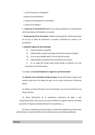c.-¿Cómo funciona un sismógrafo?
d-¿Qué es la escala Richter?
e.-¿Qué es la intensidad de un terremoto?
f.-¿Qué son las réplicas?
6. Causas de un terremoto (II) Explicad con vuestras palabras en la presentación
cómo se produce un terremoto y un tsunami,
7. Consecuencias de los terremotos. Añadid a la presentación titulares de prensa
en los que se hable de terremotos o tsunamis. Comentad las noticias a los
compañeros.
8. Identificar lugares de alta sismicidad:
E) ¿Hay terremotos en España?
F) ¿Sabes dónde y cuándo se produjo el último terremoto en España?
G) ¿Y en la zona mediterránea? ¿Y en el resto de la tierra?
H) Explica dónde se producen más terremotos y di el motivo.
I) En un mapa del mundo mudo señala donde se producen con más
terremotos con más frecuencia.
9. ¿Cuáles son las recomendaciones a seguir en caso de terremoto?
10. Relación entre sismicidad y bordes de placa. Busca información y explica qué
relación existe entre los bordes de placa con las zonas sísmicas de la Península
ibérica.
11. Realiza una línea del tiempo con los terremotos que se han producido en los
últimos 50 años.
12. Busca información de la arquitectura antisísmica de Japón y qué
características tiene. (¿Por qué no se caen los edificios en Japón? Anota la normativa
que existe al respecto, principios básicos de la arquitectura,… )
13. Busca la superficie que ocupa Japón y el número de habitantes que tenía antes
del terremoto y tsunami del 2012 con estos datos calcula su densidad de población.
Recursos
 