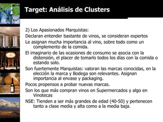 2) Los Apasionados Marquistas: Declaran entender bastante de vinos, se consideran expertos Le asignan mucha importancia al vino, sobre todo como un complemento de la comida. El imaginario de las ocasiones de consumo se asocia con la distensión, el placer de tomarlo todos los días con la comida o estando solo. Son fuertemente Marquistas: valoran las marcas conocidas, en la elección la marca y Bodega son relevantes. Asignan importancia al envase y packaging. Pocos propensos a probar nuevas marcas. Son los que más compran vinos en Supermercados y algo en Vinotecas NSE: Tienden a ser más grandes de edad (40-50) y pertenecen tanto a clase media y alta como a la media baja. Target: Análisis de Clusters 