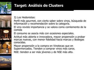 3) Los Hedonistas: Perfil más gourmet, con cierto saber sobre vinos, búsqueda de información y recomendación sobre la categoría. El vino reviste importancia y se valora como comlemento de la comida El consumo se asocia más con ocasiones especiales.  Actitud más abierta e innovadora, mayor propensión a probar marcas nuevas, con menor fidelidad hacia marcas y Bodegas conocidas. Mayor propensión a la compra en Vinotecas que en Supermercados. Tienden a comprar vinos más caros. NSE: tienden a ser más jóvenes y de NSE más alto. Target: Análisis de Clusters 