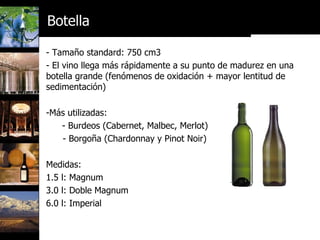 - Tamaño standard: 750 cm3 - El vino llega más rápidamente a su punto de madurez en una botella grande (fenómenos de oxidación + mayor lentitud de sedimentación) Más utilizadas:  - Burdeos (Cabernet, Malbec, Merlot) - Borgoña (Chardonnay y Pinot Noir) Medidas: 1.5 l: Magnum 3.0 l: Doble Magnum 6.0 l: Imperial Botella 