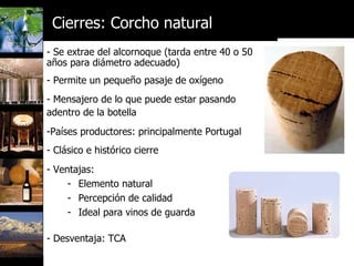 Se extrae del alcornoque (tarda entre 40 o 50 años para diámetro adecuado) Permite un pequeño pasaje de oxígeno Mensajero de lo que puede estar pasando  adentro de la botella Países productores: principalmente Portugal Clásico e histórico cierre Ventajas: Elemento natural Percepción de calidad Ideal para vinos de guarda   Desventaja: TCA Cierres: Corcho natural 