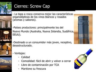 - La tapa a rosca conserva mejor las características organolépticas de los vinos blancos y rosados (aromas y sabores). Países productores: principalmente los del  Nuevo Mundo (Australia, Nueva Zelandia, Sudáfrica, EEUU). Destinado a un consumidor más joven, receptivo, desestructurado. Ventajas: Calidad Comodidad: fácil de abrir y volver a cerrar Libre de contaminación por TCA Mantiene su frescura   Cierres: Screw Cap 