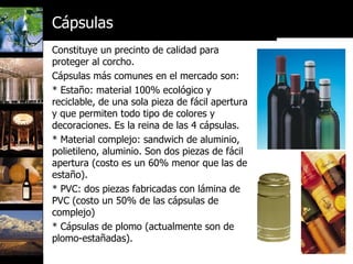 Constituye un precinto de calidad para proteger al corcho.  Cápsulas más comunes en el mercado son: * Estaño: material 100% ecológico y reciclable, de una sola pieza de fácil apertura y que permiten todo tipo de colores y decoraciones. Es la reina de las 4 cápsulas. * Material complejo: sandwich de aluminio, polietileno, aluminio. Son dos piezas de fácil apertura (costo es un 60% menor que las de estaño).  * PVC: dos piezas fabricadas con lámina de PVC (costo un 50% de las cápsulas de complejo) * Cápsulas de plomo (actualmente son de plomo-estañadas). Cápsulas 