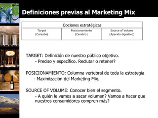 Definiciones previas al Marketing Mix Opciones estratégicas TARGET: Definición de nuestro público objetivo. - Preciso y específico. Reclutar o retener? POSICIONAMIENTO: Columna vertebral de toda la estrategia. - Maximización del Marketing Mix. SOURCE OF VOLUME: Conocer bien el segmento. - A quién le vamos a sacar volumen? Vamos a hacer que nuestros consumidores compren más? Target (Corazón) Source of Volume (Aparato digestivo) Posicionamiento (Cerebro) 