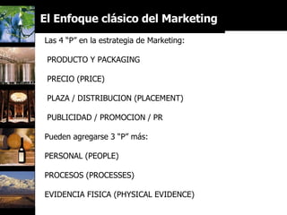 El Enfoque clásico del Marketing Mix… Las 4 “P” en la estrategia de Marketing: PRODUCTO Y PACKAGING PRECIO (PRICE) PLAZA / DISTRIBUCION (PLACEMENT) PUBLICIDAD / PROMOCION / PR Pueden agregarse 3 “P” más: PERSONAL (PEOPLE) PROCESOS (PROCESSES) EVIDENCIA FISICA (PHYSICAL EVIDENCE) 