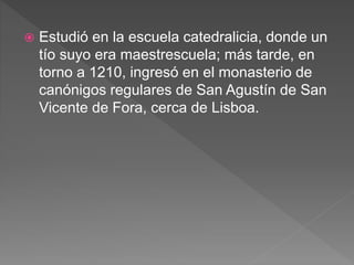  Estudió en la escuela catedralicia, donde un
tío suyo era maestrescuela; más tarde, en
torno a 1210, ingresó en el monasterio de
canónigos regulares de San Agustín de San
Vicente de Fora, cerca de Lisboa.
 