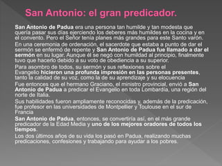 San Antonio de Padua era una persona tan humilde y tan modesta que
quería pasar sus días ejerciendo los deberes más humildes en la cocina y en
el convento. Pero el Señor tenía planes más grandes para este Santo varón.
En una ceremonia de ordenación, el sacerdote que estaba a punto de dar el
sermón se enfermó de repente y San Antonio de Padua fue llamado a dar el
sermón en su lugar. Aunque él se negó con humildad al principio, finalmente
tuvo que hacerlo debido a su voto de obediencia a su superior.
Para asombro de todos, su sermón y sus reflexiones sobre el
Evangelio hicieron una profunda impresión en las personas presentes,
tanto la calidad de su voz, como la de su aprendizaje y su elocuencia
Fue entonces que el hermano Graciano, el ministro provincial, envió a San
Antonio de Padua a predicar el Evangelio en toda Lombardía, una región del
norte de Italia.
Sus habilidades fueron ampliamente reconocidas y, además de la predicación,
fue profesor en las universidades de Montpellier y Toulouse en el sur de
Francia
San Antonio de Padua, entonces, se convertiría así, en el más grande
predicador de la Edad Media y uno de los mejores oradores de todos los
tiempos.
Los dos últimos años de su vida los pasó en Padua, realizando muchas
predicaciones, confesiones y trabajando para ayudar a los pobres.
 