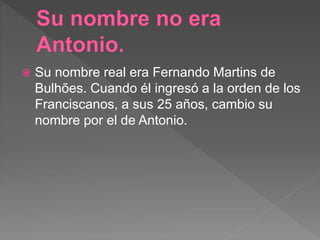  Su nombre real era Fernando Martins de
Bulhões. Cuando él ingresó a la orden de los
Franciscanos, a sus 25 años, cambio su
nombre por el de Antonio.
 