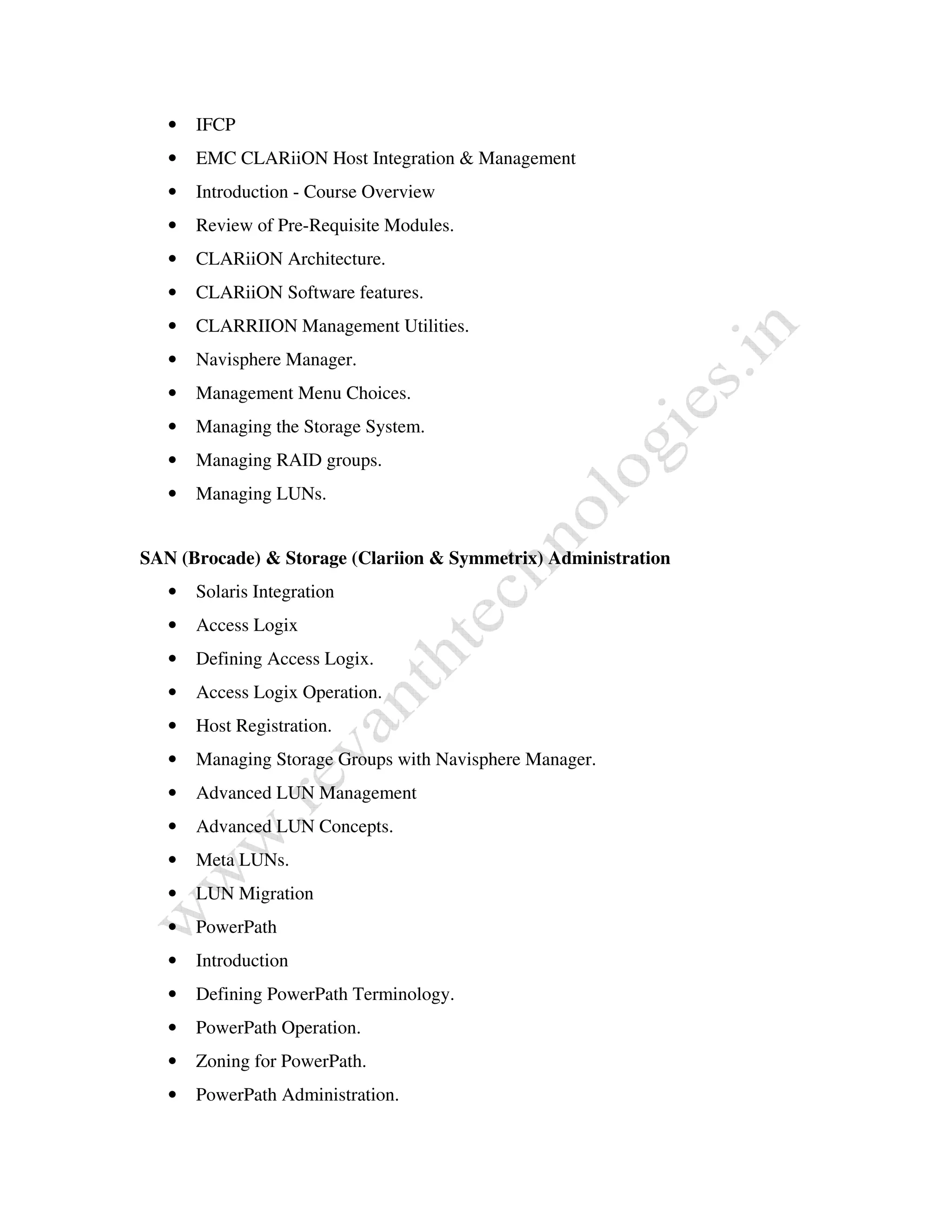 • IFCP 
• EMC CLARiiON Host Integration & Management 
• Introduction - Course Overview 
• Review of Pre-Requisite Modules. 
• CLARiiON Architecture. 
• CLARiiON Software features. 
• CLARRIION Management Utilities. 
• Navisphere Manager. 
• Management Menu Choices. 
• Managing the Storage System. 
• Managing RAID groups. 
• Managing LUNs. 
SAN (Brocade) & Storage (Clariion & Symmetrix) Administration 
• Solaris Integration 
• Access Logix 
• Defining Access Logix. 
• Access Logix Operation. 
• Host Registration. 
• Managing Storage Groups with Navisphere Manager. 
• Advanced LUN Management 
• Advanced LUN Concepts. 
• Meta LUNs. 
• LUN Migration 
• PowerPath 
• Introduction 
• Defining PowerPath Terminology. 
• PowerPath Operation. 
• Zoning for PowerPath. 
• PowerPath Administration. 
 