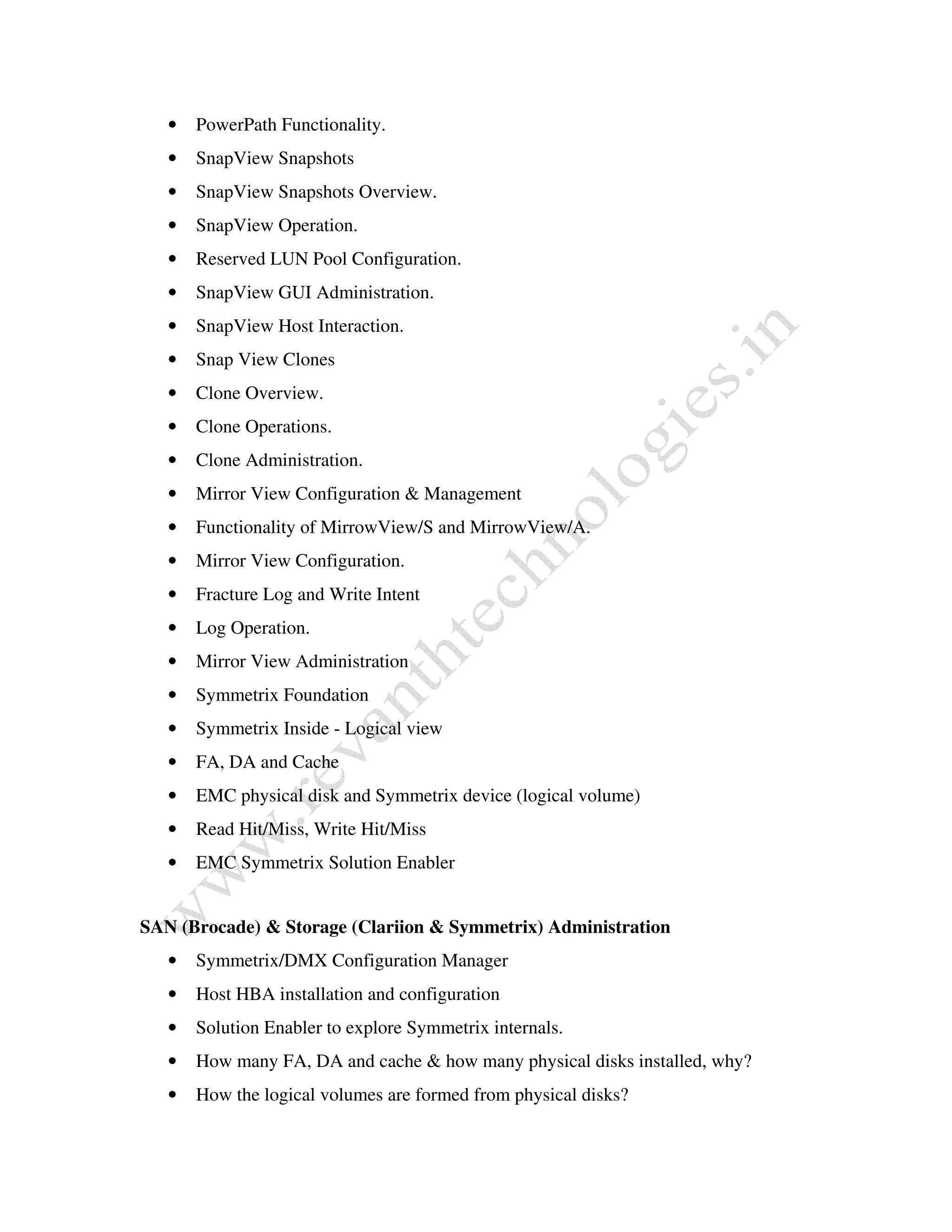 • PowerPath Functionality. 
• SnapView Snapshots 
• SnapView Snapshots Overview. 
• SnapView Operation. 
• Reserved LUN Pool Configuration. 
• SnapView GUI Administration. 
• SnapView Host Interaction. 
• Snap View Clones 
• Clone Overview. 
• Clone Operations. 
• Clone Administration. 
• Mirror View Configuration & Management 
• Functionality of MirrowView/S and MirrowView/A. 
• Mirror View Configuration. 
• Fracture Log and Write Intent 
• Log Operation. 
• Mirror View Administration 
• Symmetrix Foundation 
• Symmetrix Inside - Logical view 
• FA, DA and Cache 
• EMC physical disk and Symmetrix device (logical volume) 
• Read Hit/Miss, Write Hit/Miss 
• EMC Symmetrix Solution Enabler 
SAN (Brocade) & Storage (Clariion & Symmetrix) Administration 
• Symmetrix/DMX Configuration Manager 
• Host HBA installation and configuration 
• Solution Enabler to explore Symmetrix internals. 
• How many FA, DA and cache & how many physical disks installed, why? 
• How the logical volumes are formed from physical disks? 
 