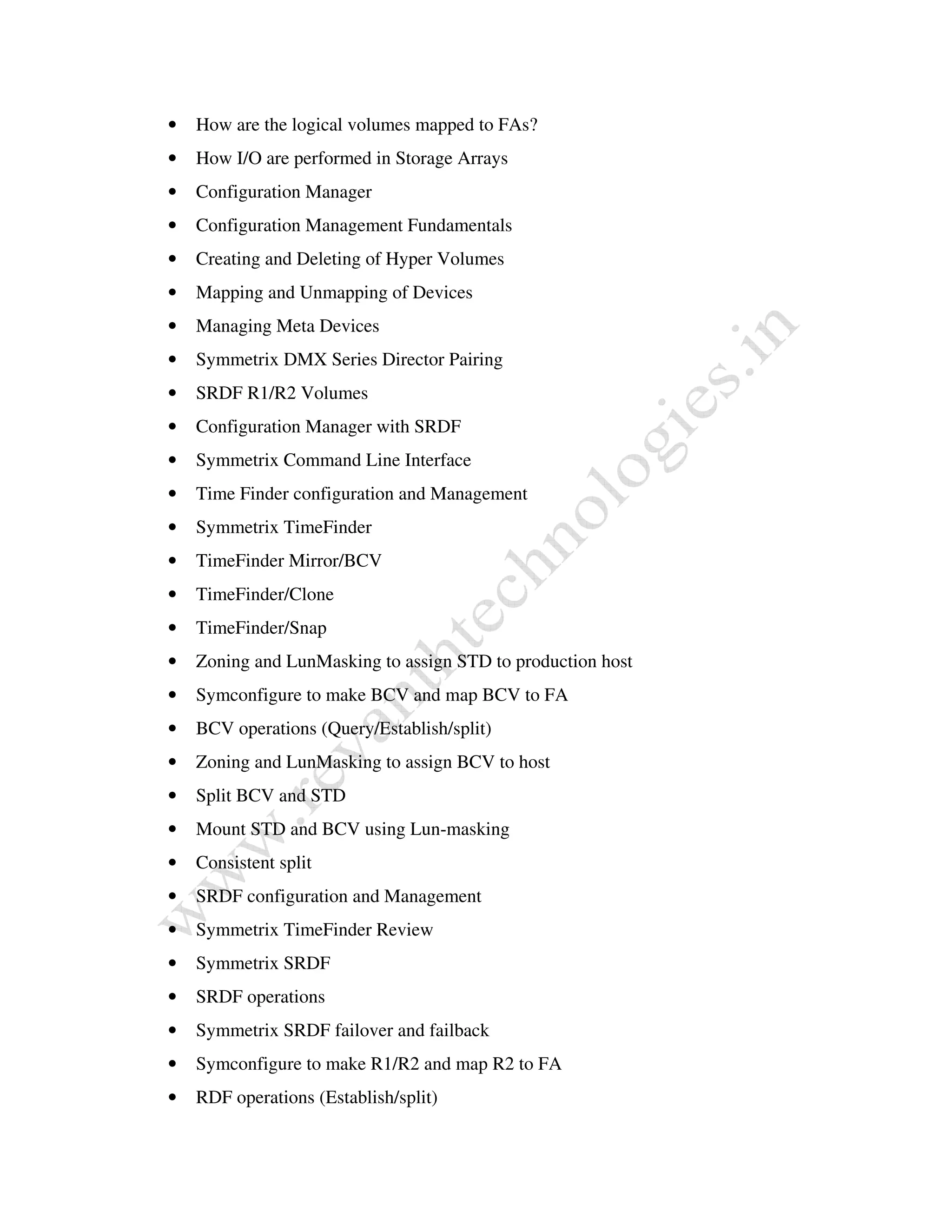 • How are the logical volumes mapped to FAs? 
• How I/O are performed in Storage Arrays 
• Configuration Manager 
• Configuration Management Fundamentals 
• Creating and Deleting of Hyper Volumes 
• Mapping and Unmapping of Devices 
• Managing Meta Devices 
• Symmetrix DMX Series Director Pairing 
• SRDF R1/R2 Volumes 
• Configuration Manager with SRDF 
• Symmetrix Command Line Interface 
• Time Finder configuration and Management 
• Symmetrix TimeFinder 
• TimeFinder Mirror/BCV 
• TimeFinder/Clone 
• TimeFinder/Snap 
• Zoning and LunMasking to assign STD to production host 
• Symconfigure to make BCV and map BCV to FA 
• BCV operations (Query/Establish/split) 
• Zoning and LunMasking to assign BCV to host 
• Split BCV and STD 
• Mount STD and BCV using Lun-masking 
• Consistent split 
• SRDF configuration and Management 
• Symmetrix TimeFinder Review 
• Symmetrix SRDF 
• SRDF operations 
• Symmetrix SRDF failover and failback 
• Symconfigure to make R1/R2 and map R2 to FA 
• RDF operations (Establish/split) 
 