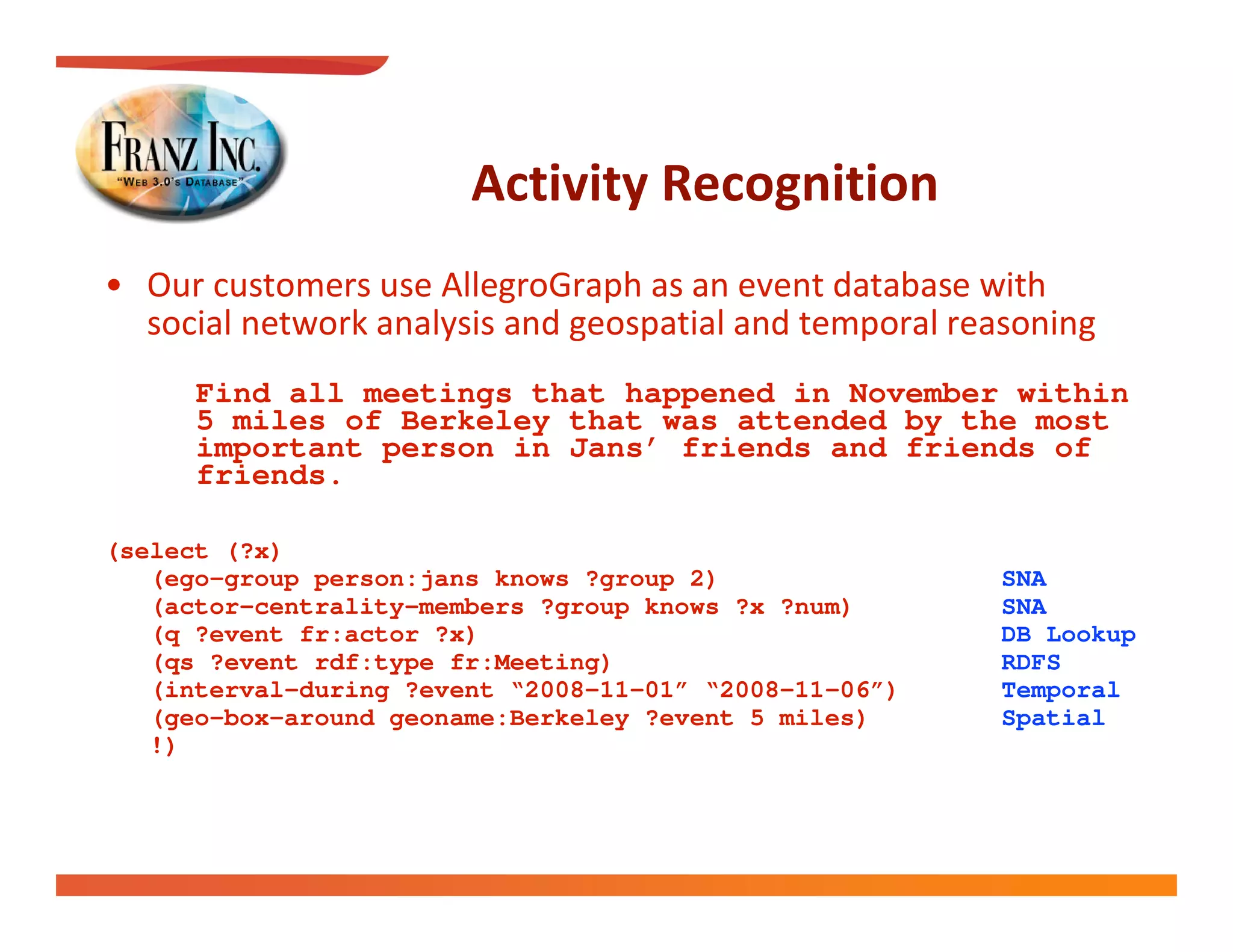 
 
  
      Find all meetings that happened in November within
      5 miles of Berkeley that was attended by the most
      important person in Jans’ friends and friends of
      friends.

(select (?x)
   (ego-group person:jans knows ?group 2)               SNA
   (actor-centrality-members ?group knows ?x ?num)      SNA
   (q ?event fr:actor ?x)                               DB Lookup
   (qs ?event rdf:type fr:Meeting)                      RDFS
   (interval-during ?event “2008-11-01” “2008-11-06”)   Temporal
   (geo-box-around geoname:Berkeley ?event 5 miles)     Spatial
   !)
 