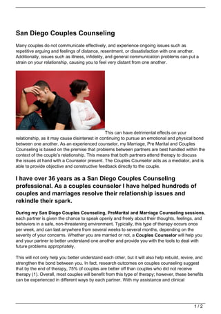 San Diego Couples Counseling
Many couples do not communicate effectively, and experience ongoing issues such as
repetitive arguing and feelings of distance, resentment, or dissatisfaction with one another.
Additionally, issues such as illness, infidelity, and general communication problems can put a
strain on your relationship, causing you to feel very distant from one another.




                                               This can have detrimental effects on your
relationship, as it may cause disinterest in continuing to pursue an emotional and physical bond
between one another. As an experienced counselor, my Marriage, Pre Marital and Couples
Counseling is based on the premise that problems between partners are best handled within the
context of the couple’s relationship. This means that both partners attend therapy to discuss
the issues at hand with a Counselor present. The Couples Counselor acts as a mediator, and is
able to provide objective and constructive feedback directly to the couple.

I have over 36 years as a San Diego Couples Counseling
professional. As a couples counselor I have helped hundreds of
couples and marriages resolve their relationship issues and
rekindle their spark.
During my San Diego Couples Counseling, PreMarital and Marriage Counseling sessions,
each partner is given the chance to speak openly and freely about their thoughts, feelings, and
behaviors in a safe, non-threatening environment. Typically, this type of therapy occurs once
per week, and can last anywhere from several weeks to several months, depending on the
severity of your concerns. Whether you are married or not, a Couples Counselor will help you
and your partner to better understand one another and provide you with the tools to deal with
future problems appropriately.

This will not only help you better understand each other, but it will also help rebuild, revive, and
strengthen the bond between you. In fact, research outcomes on couples counseling suggest
that by the end of therapy, 75% of couples are better off than couples who did not receive
therapy (1). Overall, most couples will benefit from this type of therapy; however, these benefits
can be experienced in different ways by each partner. With my assistance and clinical




                                                                                               1/2
 