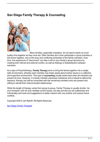 San Diego Family Therapy & Counseling




                                                              Many families, especially nowadays, do not spend nearly as much
                                   quality time together as they once did. Often families don’t even participate in group activities or
                                   eat dinner together, due to the busy and conflicting schedules of the family members. Over
                                   time, this experience of “disconnect” can take a toll on your family’s group dynamics by
                                   creating both internal and external conflict, as well as feelings of dissatisfaction between
                                   members.

                                   As a type of Psychotherapy, Family Therapy aims to bring the family together into a single,
                                   safe environment, whereby each member may freely speak about his/her issues in a collective
                                   and supportive environment. This type of counseling usually works best when all members are
                                   present at once. However, if a family member expresses resistance and a refusal to attend the
                                   sessions, therapy can still be conducted with the remaining members who are present and
                                   willing to rebuild their interconnected relationships.

                                   While the length of therapy varies from group to group, Family Therapy is usually shorter. As
                                   your therapist I will not only mediate current issues, but also provide you all (collectively and
                                   individually) with tools and suggestions to better interact with one another and resolve future
                                   conflicts.

                                   Copyright ©2012 Jan Rakoff. All Rights Reserved.

                                   San Diego Family Therapist




                                                                                                                                  1/1
Powered by TCPDF (www.tcpdf.org)
 