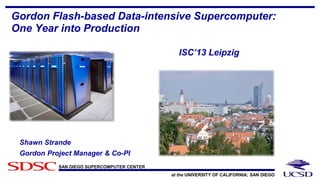 SAN DIEGO SUPERCOMPUTER CENTER
at the UNIVERSITY OF CALIFORNIA; SAN DIEGO
Gordon Flash-based Data-intensive Supercomputer:
One Year into Production
ISC’13 Leipzig
Shawn Strande
Gordon Project Manager & Co-PI
 
