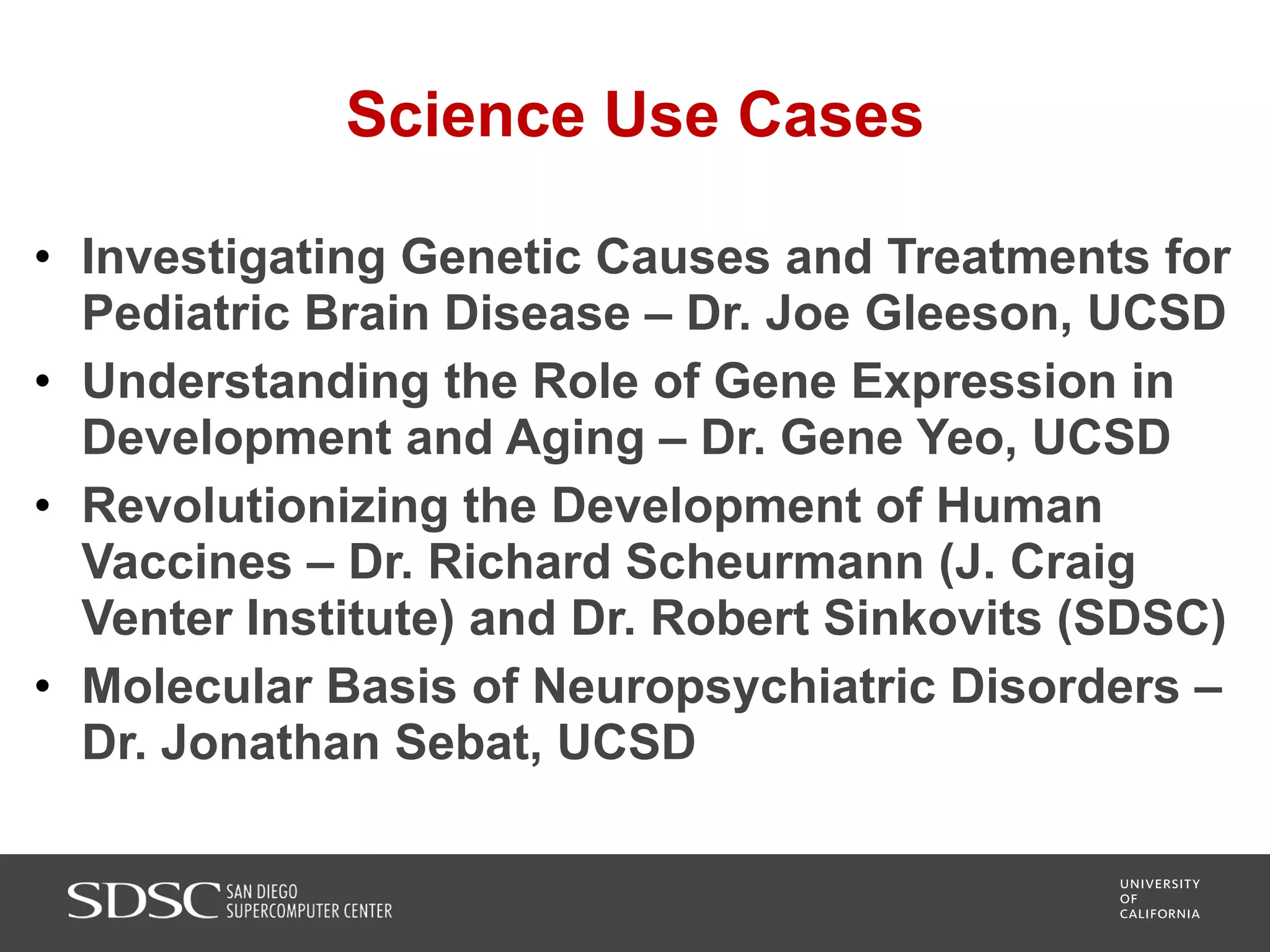 Science Use Cases
• Investigating Genetic Causes and Treatments for
Pediatric Brain Disease – Dr. Joe Gleeson, UCSD
• Understanding the Role of Gene Expression in
Development and Aging – Dr. Gene Yeo, UCSD
• Revolutionizing the Development of Human
Vaccines – Dr. Richard Scheurmann (J. Craig
Venter Institute) and Dr. Robert Sinkovits (SDSC)
• Molecular Basis of Neuropsychiatric Disorders –
Dr. Jonathan Sebat, UCSD
 