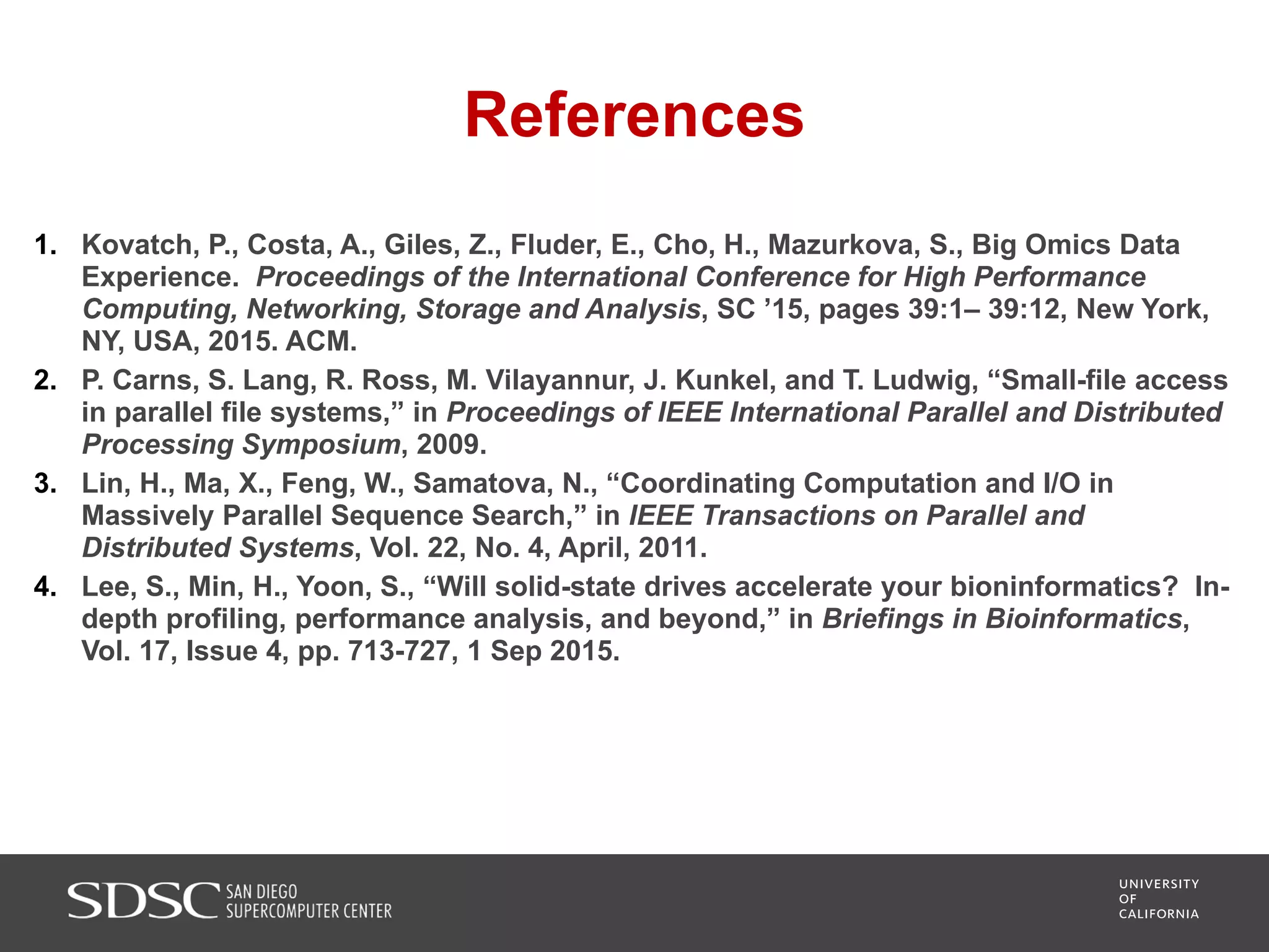 References
1. Kovatch, P., Costa, A., Giles, Z., Fluder, E., Cho, H., Mazurkova, S., Big Omics Data
Experience. Proceedings of the International Conference for High Performance
Computing, Networking, Storage and Analysis, SC ’15, pages 39:1– 39:12, New York,
NY, USA, 2015. ACM.
2. P. Carns, S. Lang, R. Ross, M. Vilayannur, J. Kunkel, and T. Ludwig, “Small-file access
in parallel file systems,” in Proceedings of IEEE International Parallel and Distributed
Processing Symposium, 2009.
3. Lin, H., Ma, X., Feng, W., Samatova, N., “Coordinating Computation and I/O in
Massively Parallel Sequence Search,” in IEEE Transactions on Parallel and
Distributed Systems, Vol. 22, No. 4, April, 2011.
4. Lee, S., Min, H., Yoon, S., “Will solid-state drives accelerate your bioninformatics? In-
depth profiling, performance analysis, and beyond,” in Briefings in Bioinformatics,
Vol. 17, Issue 4, pp. 713-727, 1 Sep 2015.
 