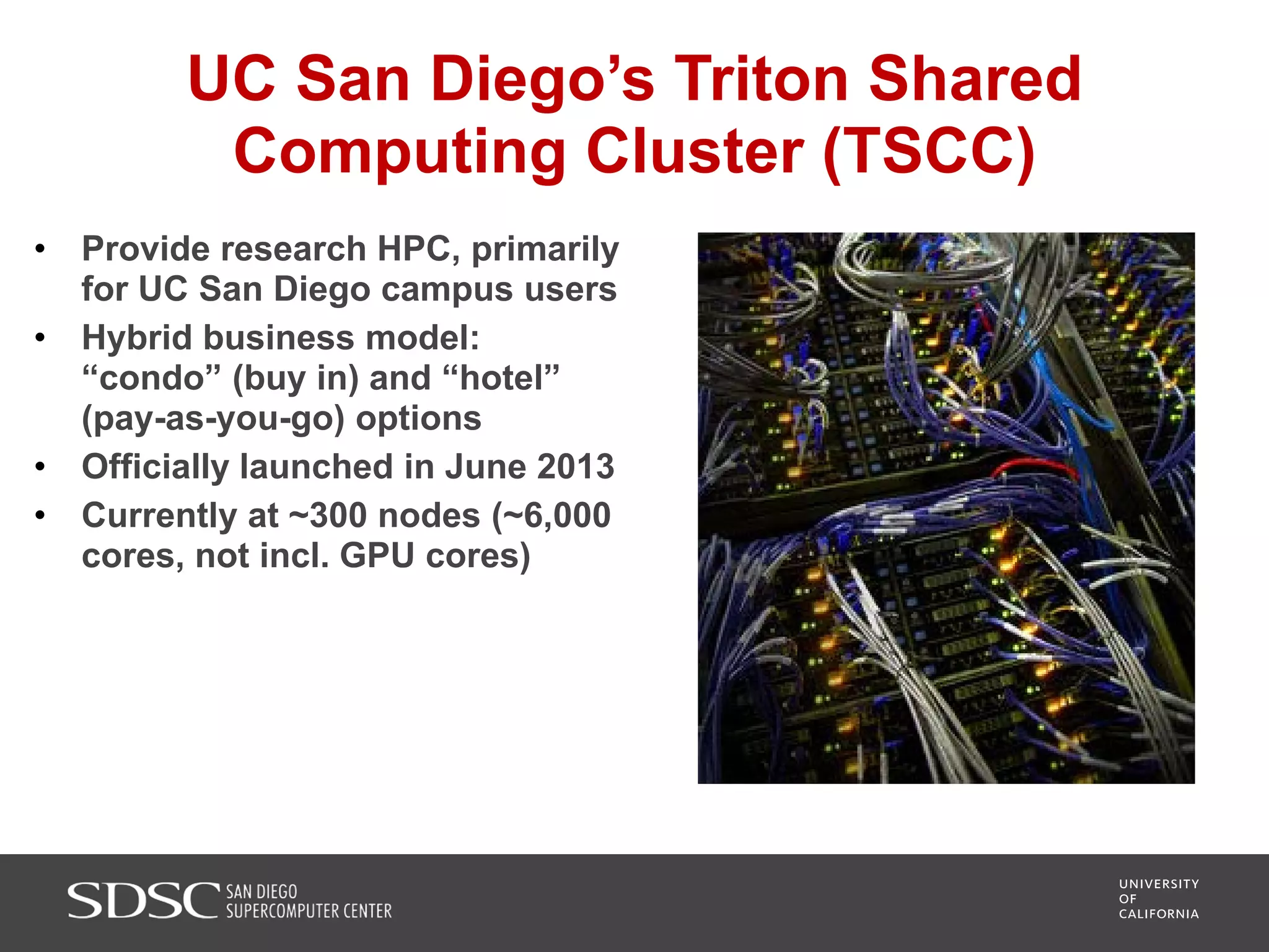 UC San Diego’s Triton Shared
Computing Cluster (TSCC)
• Provide research HPC, primarily
for UC San Diego campus users
• Hybrid business model:
“condo” (buy in) and “hotel”
(pay-as-you-go) options
• Officially launched in June 2013
• Currently at ~300 nodes (~6,000
cores, not incl. GPU cores)
 