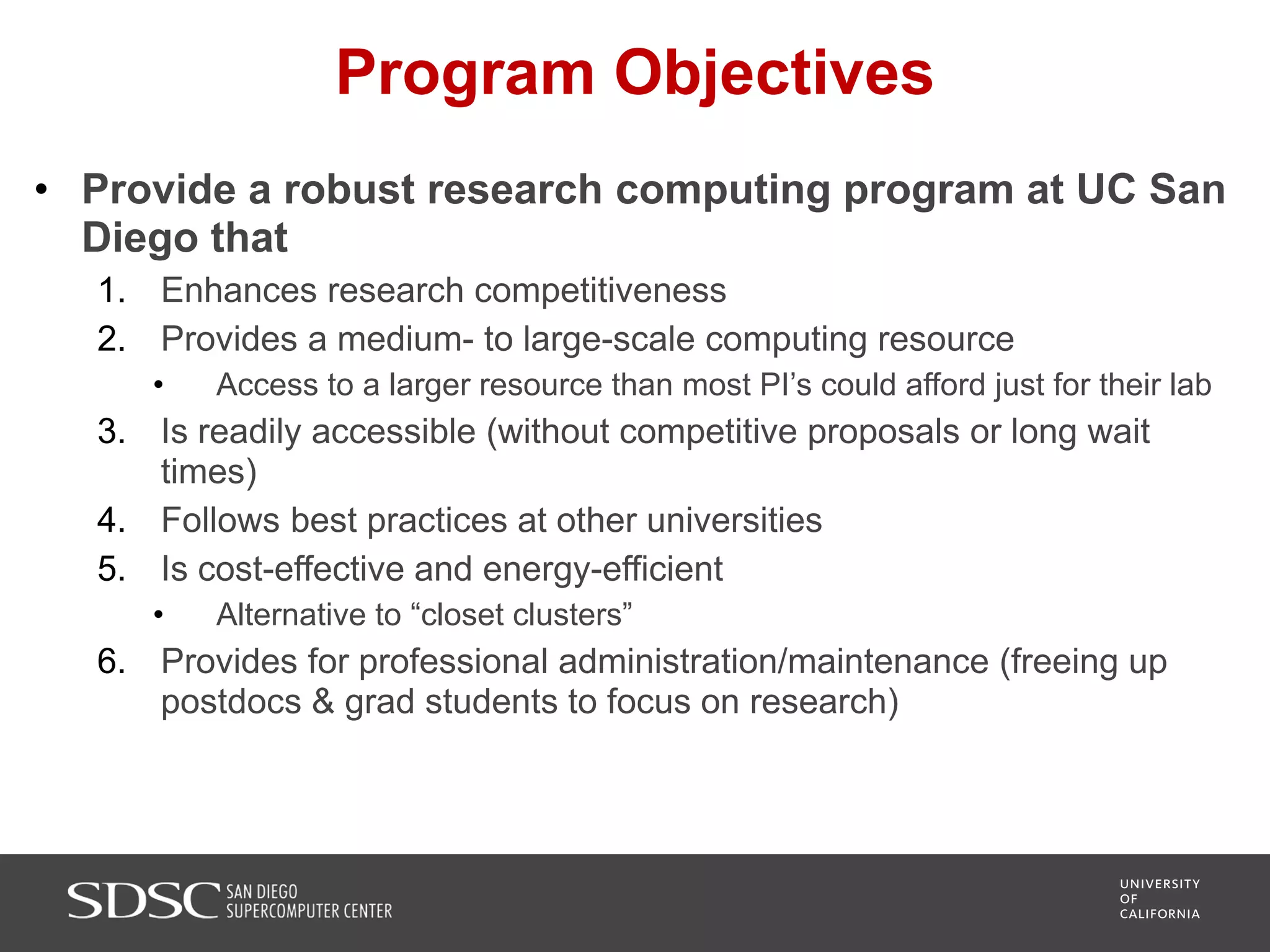 Program Objectives
• Provide a robust research computing program at UC San
Diego that
1. Enhances research competitiveness
2. Provides a medium- to large-scale computing resource
• Access to a larger resource than most PI’s could afford just for their lab
3. Is readily accessible (without competitive proposals or long wait
times)
4. Follows best practices at other universities
5. Is cost-effective and energy-efficient
• Alternative to “closet clusters”
6. Provides for professional administration/maintenance (freeing up
postdocs & grad students to focus on research)
 