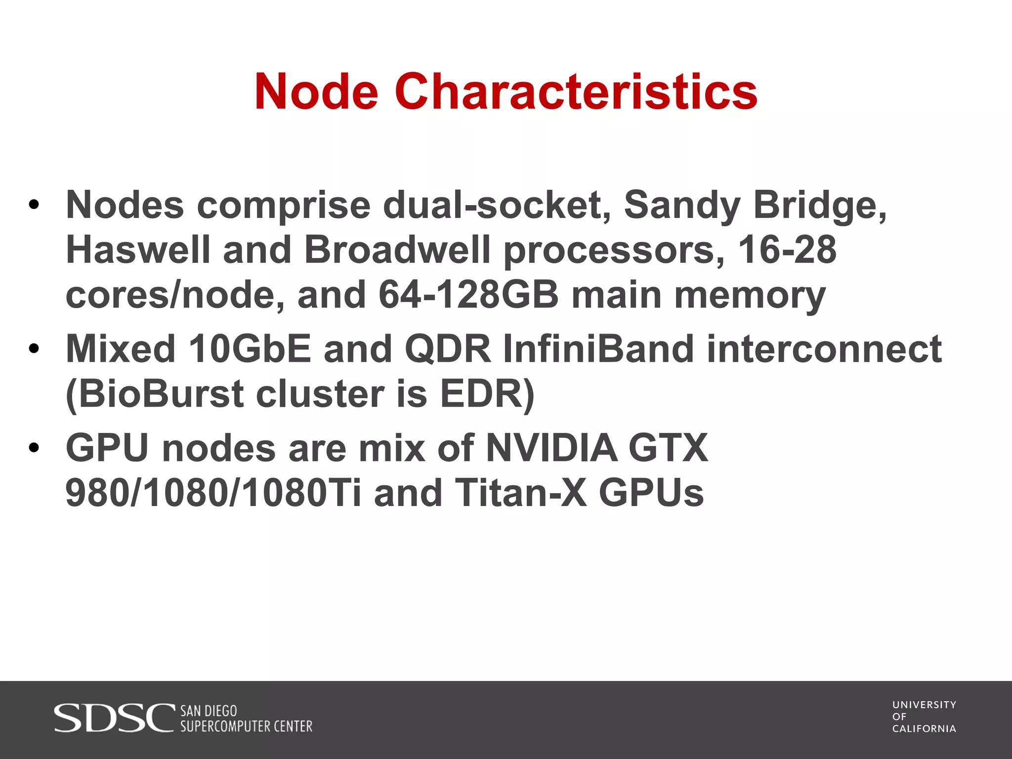 Node Characteristics
• Nodes comprise dual-socket, Sandy Bridge,
Haswell and Broadwell processors, 16-28
cores/node, and 64-128GB main memory
• Mixed 10GbE and QDR InfiniBand interconnect
(BioBurst cluster is EDR)
• GPU nodes are mix of NVIDIA GTX
980/1080/1080Ti and Titan-X GPUs
 