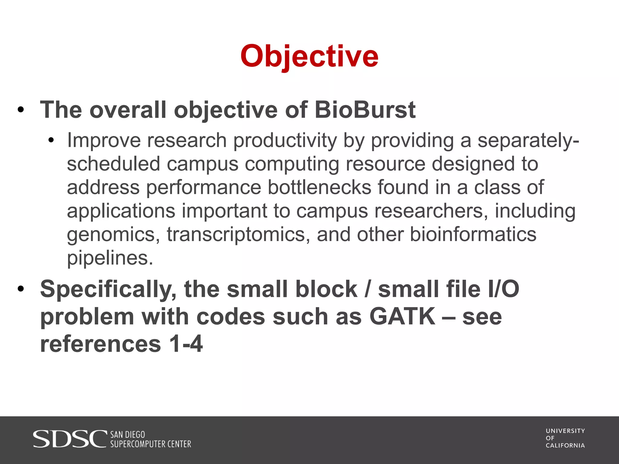 Objective
• The overall objective of BioBurst
• Improve research productivity by providing a separately-
scheduled campus computing resource designed to
address performance bottlenecks found in a class of
applications important to campus researchers, including
genomics, transcriptomics, and other bioinformatics
pipelines.
• Specifically, the small block / small file I/O
problem with codes such as GATK – see
references 1-4
 