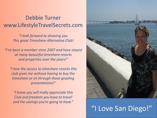 Debbie Turner 
www.LifestyleTravelSecrets.com 
“I look forward to showing you 
This great Timeshare Alternative Club! 
“I’ve been a member since 2007 and have stayed 
at many beautiful timeshare resorts 
and properties over the years!” 
“I love the access to timeshare resorts this 
club gives me without having to buy the 
timeshare or sit through those grueling 
presentations!” 
“I know you will really appreciate this 
Club and freedom you have to travel 
and the savings you’re going to have.” 
“I Love San Diego!” 
