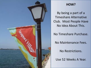 HOW? 
By being a part of a 
Timeshare Alternative 
Club. Most People Have 
No Idea About This. 
No Timeshare Purchase. 
No Maintenance Fees. 
No Restrictions. 
Use 52 Weeks A Year. 
 