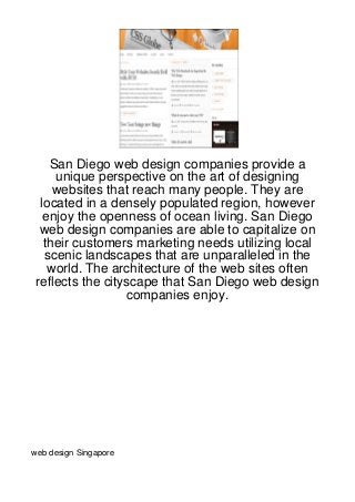 San Diego web design companies provide a
     unique perspective on the art of designing
     websites that reach many people. They are
  located in a densely populated region, however
   enjoy the openness of ocean living. San Diego
  web design companies are able to capitalize on
   their customers marketing needs utilizing local
   scenic landscapes that are unparalleled in the
    world. The architecture of the web sites often
 reflects the cityscape that San Diego web design
                  companies enjoy.




web design Singapore
 