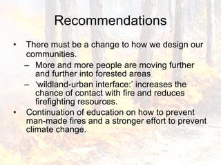 Recommendations There must be a change to how we design our communities.   More and more people are moving further and further into forested areas  ‘ wildland-urban interface:’ increases the chance of contact with fire and reduces firefighting resources.  Continuation of education on how to prevent man-made fires and a stronger effort to prevent climate change. 
