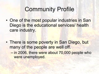 Community Profile One of the most popular industries in San Diego is the educational services/ health care industry.  There is some poverty in San Diego, but many of the people are well off.  in 2006, there were about 70,000 people who were unemployed.  