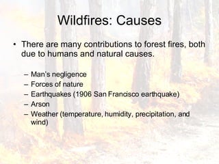 Wildfires: Causes There are many contributions to forest fires, both due to humans and natural causes.  Man’s negligence Forces of nature Earthquakes (1906 San Francisco earthquake) Arson Weather (temperature, humidity, precipitation, and wind) 