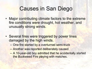 Causes in San Diego Major contributing climate factors to the extreme fire conditions were drought, hot weather, and unusually strong winds. Several fires were triggered by power lines damaged by the high winds.  One fire started by a overturned semi-truck Another was reported deliberately caused A 10-year-old boy admitted that he accidentally started the Buckweed Fire playing with matches. 