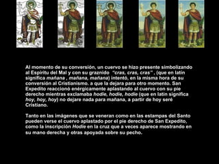 Al momento de su conversión, un cuervo se hizo presente simbolizando al Espíritu del Mal y con su graznido  “cras, cras, cras”  , (que en latín significa  mañana , mañana, mañana ) intentó, en la misma hora de su conversión al Cristianismo. a que la dejara para otro momento. San Expedito reaccionó enérgicamente aplastando al cuervo con su pie derecho mientras exclamaba  hodie, hodie, hodie  (que en latín significa  hoy, hoy, hoy ) no dejare nada para mañana, a partir de hoy seré Cristiano. Tanto en las imágenes que se veneran como en las estampas del Santo pueden verse el cuervo aplastado por el pie derecho de San Expedito, como la inscripción  Hodie  en la cruz que a veces aparece mostrando en su mano derecha y otras apoyada sobre su pecho . 