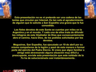 Esta presentación Esta presentación no es ni pretende ser una cadena de las tantas que circulan por Internet. Es tan solo el agradecimiento  de alguien que le solicito a San Expedito una gracia que le fue concedida. Los fieles devotos de este Santo se cuentas por miles en la Argentina y en el mundo. Y cada uno de ellos trata de difundir los milagros de este Gladiador de Dios que consecuentemente abre el camino, hacia Dios, de los pedidos solicitados por los devotos. Megueiros, San Expedito, fue ejecutado un 19 de abril por su mismo compañeros de la legión y pasó de esta manera a formar parte del ejército del Padre Eterno. Si crees que algún familiar o amigo está atravesando alguna situación muy difícil y preocupante, envíale esta presentación que este soldado de la Fe ha de solucionársela casi instantáneamente. 