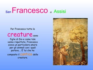 Per Francesco tutte le  creature  sono figlie di Dio e come tale vanno rispettate. Francesco aveva un particolare amore per gli animali con i quali parlava…. E’ lui che ha composto il  cantico  delle creature. 
