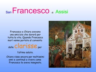 Francesco e Chiara avevano una amicizia che durerà per tutta la vita. Quando Francesco morì venne portato al convento  delle  clarisse  per  l’ultimo saluto. Chiara visse ancora per moltissimi anni e continuò a vivere come  Francesco le aveva insegnato. 