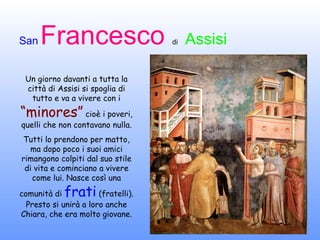 Un giorno davanti a tutta la città di Assisi si spoglia di tutto e va a vivere con i  “minores”  cioè i poveri, quelli che non contavano nulla. Tutti lo prendono per matto, ma dopo poco i suoi amici rimangono colpiti dal suo stile di vita e cominciano a vivere come lui. Nasce così una comunità di  frati  (fratelli). Presto si unirà a loro anche Chiara, che era molto giovane. 