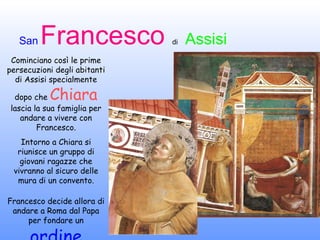 Cominciano così le prime persecuzioni degli abitanti di Assisi specialmente dopo che  Chiara  lascia la sua famiglia per andare a vivere con Francesco. Intorno a Chiara si riunisce un gruppo di giovani ragazze che vivranno al sicuro delle mura di un convento. Francesco decide allora di andare a Roma dal Papa per fondare un  ordine 