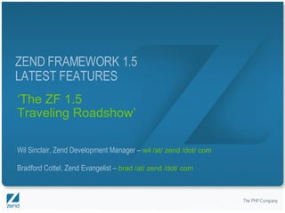 ‘ The ZF 1.5 Traveling Roadshow’ Wil Sinclair, Zend Development Manager –  wil /at/ zend /dot/ com Bradford Cottel, Zend Evangelist –  brad /at/ zend /dot/ com ZEND FRAMEWORK 1.5 LATEST FEATURES 
