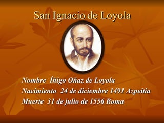 San   Ignacio de Loyola Nombre  Íñigo Oñaz de Loyola Nacimiento  24 de diciembre 1491 Azpeitia Muerte  31 de julio de 1556 Roma 