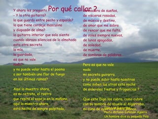 de madera de sueños, de visceras rosadas, de música y destino, de amor que me sobra  de rencor que me falta, de soles siempre nuevos,  de lunas apagadas, de soledad,  de muerte, de sombras de palabras... Pero es que no vale  nada mi secreta guirarra y no puede subir hasta nosotros como suben las otras esta noche de siderales fiestas y fragancias ? Que este Digo los cubra, como cubre con su sombra de abuelo el Algarrobo, mi cuna de ayer en Piedra Blanca.  Y ahora les pregunto - Y la otra guitarra? la que guardo entre pecho y espalda?  la que tiene cordaje masculino  y diapasón de alma? la guitarra interior que solo siento  cuando abrazo silencios de la almohada esta otra secreta la mía,  la guardada,  es que no vale  nada? y no puede volar hasta el poema a ser también una flor de fuego en las últimas ramas? Aquí la muestro ahora, es mi retrato, el rostro que repite el espejo en la mañana, aquí la muestro ahora, está hecha de sangre palpitada, Digo Las Guitarras,  Poeta Antonio Esteban Agüero Un hombre dice su pequeño País Por qué callar ? 